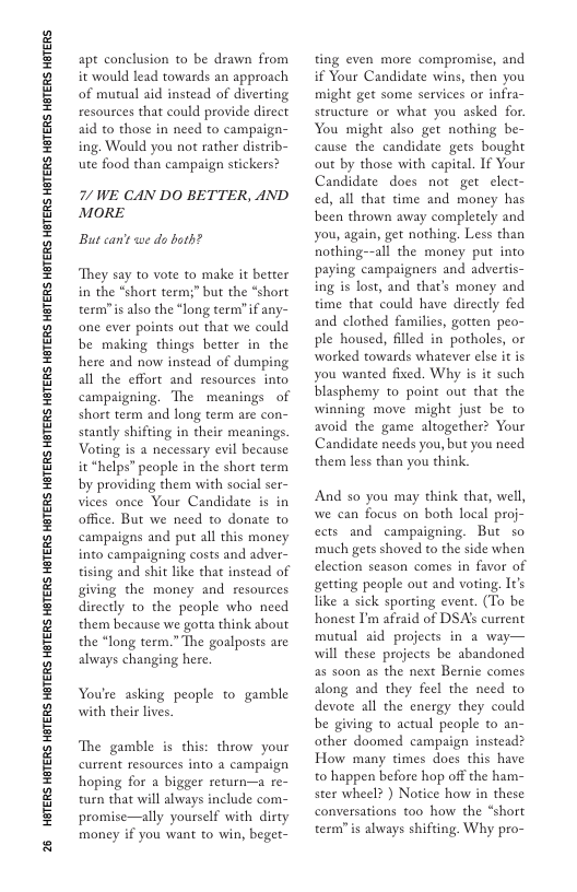 26 HGTERS HETERS HBTERS HETERS HGTERS HETERS HETERS HETERS HGTERS HETERS HETERS HETERS HGTERS HETERS HGTERS HETERS HGTERS HTERS HBTERS  apt conclusion to be drawn from it would lead towards an approach of mutual aid instead of diverting resources that could provide direct aid to those in need to campaign- ing. Would you not rather distrib- ute food than campaign stickers?  7/ WE CAN DO BETTER, AND MORE  But can’t we do both?  They say to vote to make it better in the “short term;” but the “short term”is also the “long term”if any- one ever points out that we could be making things better in the here and now instead of dumping all the effort and resources into campaigning. The meanings of short term and long term are con- stantly shifting in their meanings Voting is a necessary evil because it “helps” people in the short term by providing them with social ser- vices once Your Candidate is in office. But we need to donate to campaigns and put all this money into campaigning costs and adver- tising and shit like that instead of giving the money and resources directly to the people who need them because we gotta think about the *long term.” The goalposts are always changing here.  You’e asking people to gamble with their lives  The gamble s this: throw your current resourees into a campaign hoping for a bigger return—a re- turn that will ahways include com- promise—ally yourself with dirty money if you want to win, beget-  ting even more compromise, and if Your Candidate wins, then you might get some services or infra- structure or what you asked for You might also get nothing be- cause the candidate gets bought out by those with capital. If Your Candidate does not get elect- ed, all that time and money has been thrown away completely and you, again, get nothing. Less than nothing--all the money put into paying campaigners and advertis- ing is lost, and that’s money and time that could have directly fed and clothed families, gotten peo- ple housed, filled in potholes, or worked towards whatever else it is you wanted fixed. Why is it such blasphemy to point out that the winning move might just be to avoid the game altogether? Your Candidate needs you, but you need them less than you think.  And so you may think that, well we can focus on both local proj- ects and campaigning. But so much gets shoved to the side when election season comes in favor of getting people out and voting It’s like a sick sporting event. (To be honest I’m afraid of DSA’s current mutual aid projects in a way— will these projects be abandoned as soon as the next Bernie comes along and they feel the need to devote all the energy they could be giving to actual people to an- other doomed campaign instead? How many times does this have to happen before hop off the ham- ster wheel? ) Notice how in these conversations too how the “short term?is always shifting. Why pro- 